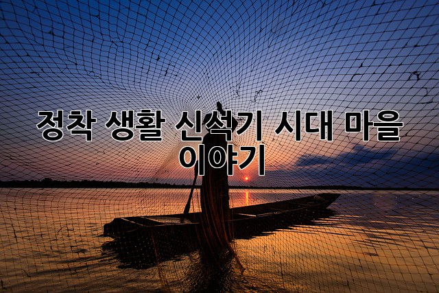 정착 생활: 신석기 시대 마을 이야기